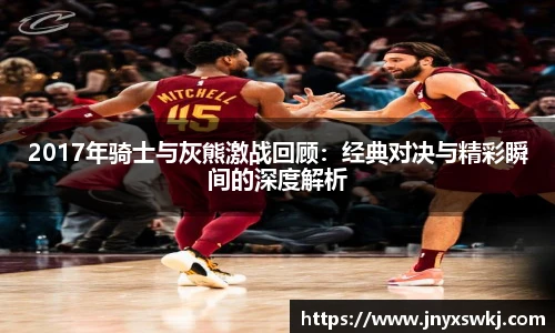 2017年骑士与灰熊激战回顾：经典对决与精彩瞬间的深度解析